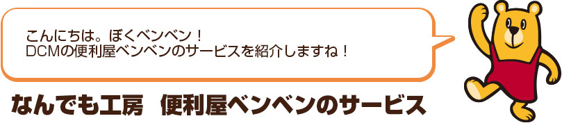 こんにちは。ぼくベンベン！ＤＣＭの便利屋ベンベンのサービスを紹介するね！